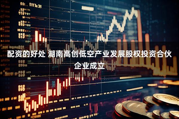 配资的好处 湖南高创低空产业发展股权投资合伙企业成立