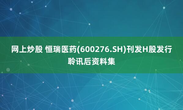 网上炒股 恒瑞医药(600276.SH)刊发H股发行聆讯后资料集