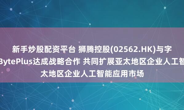 新手炒股配资平台 狮腾控股(02562.HK)与字节跳动旗下BytePlus达成战略合作 共同扩展亚太地区企业人工智能应用市场