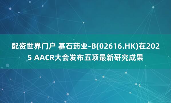 配资世界门户 基石药业-B(02616.HK)在2025 AACR大会发布五项最新研究成果