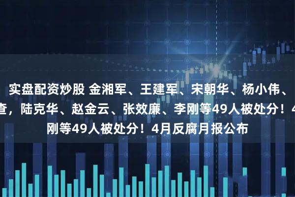 实盘配资炒股 金湘军、王建军、宋朝华、杨小伟、龙翔等112人被查，陆克华、赵金云、张效廉、李刚等49人被处分！4月反腐月报公布