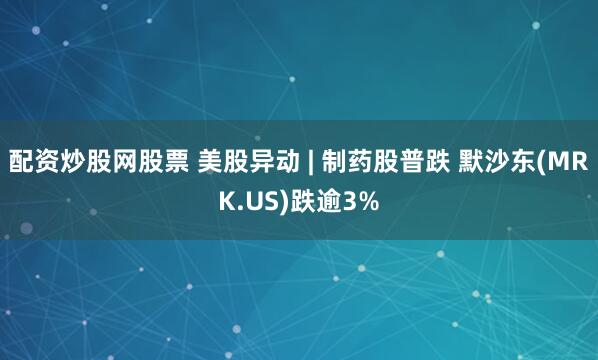 配资炒股网股票 美股异动 | 制药股普跌 默沙东(MRK.US)跌逾3%