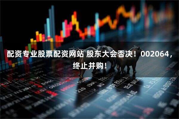 配资专业股票配资网站 股东大会否决！002064，终止并购！