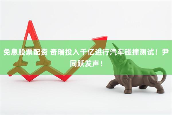 免息股票配资 奇瑞投入千亿进行汽车碰撞测试！尹同跃发声！