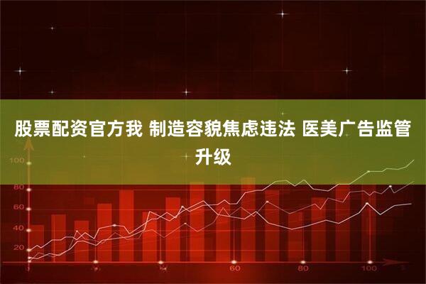 股票配资官方我 制造容貌焦虑违法 医美广告监管升级