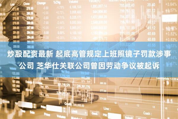炒股配资最新 起底高管规定上班照镜子罚款涉事公司 芝华仕关联公司曾因劳动争议被起诉