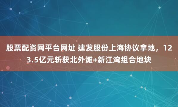 股票配资网平台网址 建发股份上海协议拿地，123.5亿元斩获北外滩+新江湾组合地块