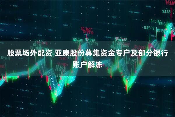 股票场外配资 亚康股份募集资金专户及部分银行账户解冻