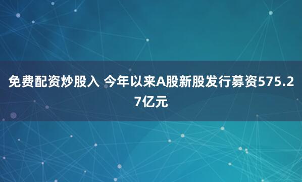 免费配资炒股入 今年以来A股新股发行募资575.27亿元