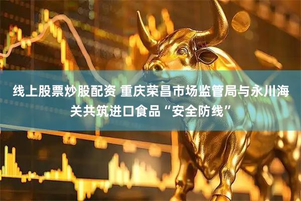 线上股票炒股配资 重庆荣昌市场监管局与永川海关共筑进口食品“安全防线”