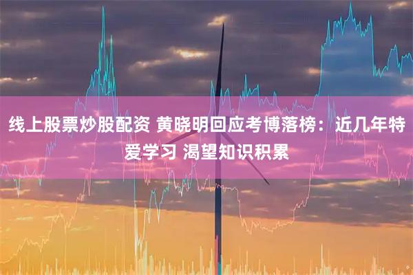 线上股票炒股配资 黄晓明回应考博落榜：近几年特爱学习 渴望知识积累
