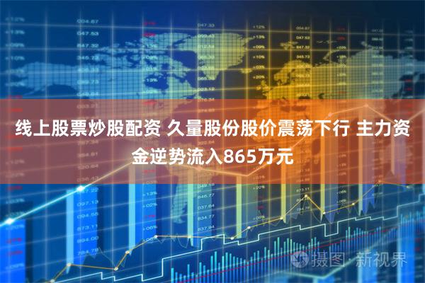 线上股票炒股配资 久量股份股价震荡下行 主力资金逆势流入865万元