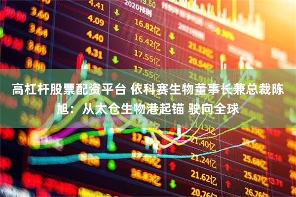 高杠杆股票配资平台 依科赛生物董事长兼总裁陈旭：从太仓生物港起锚 驶向全球