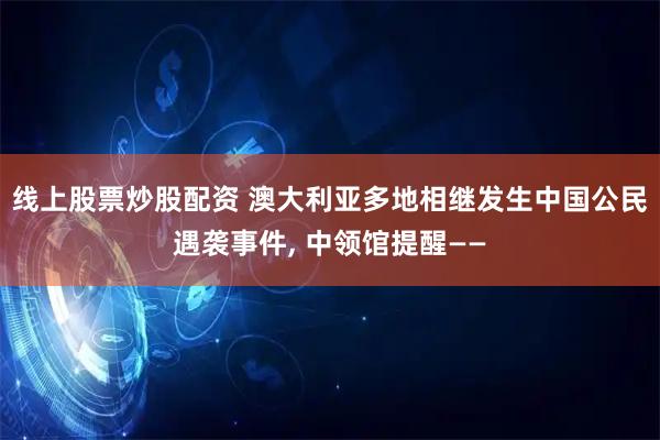 线上股票炒股配资 澳大利亚多地相继发生中国公民遇袭事件, 中领馆提醒——