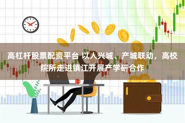 高杠杆股票配资平台 以人兴城、产城联动，高校院所走进镇江开展产学研合作