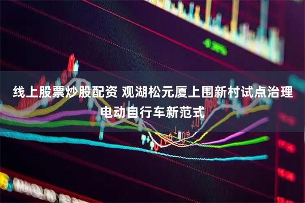 线上股票炒股配资 观湖松元厦上围新村试点治理电动自行车新范式