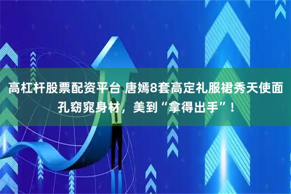 高杠杆股票配资平台 唐嫣8套高定礼服裙秀天使面孔窈窕身材，美到“拿得出手”！