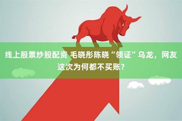 线上股票炒股配资 毛晓彤陈晓“领证”乌龙，网友这次为何都不买账？