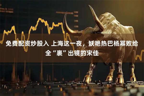 免费配资炒股入 上海这一夜，妖艳热巴杨幂败给全“裹”出镜的宋佳