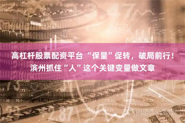 高杠杆股票配资平台 “保量”促转，破局前行！滨州抓住“人”这个关键变量做文章