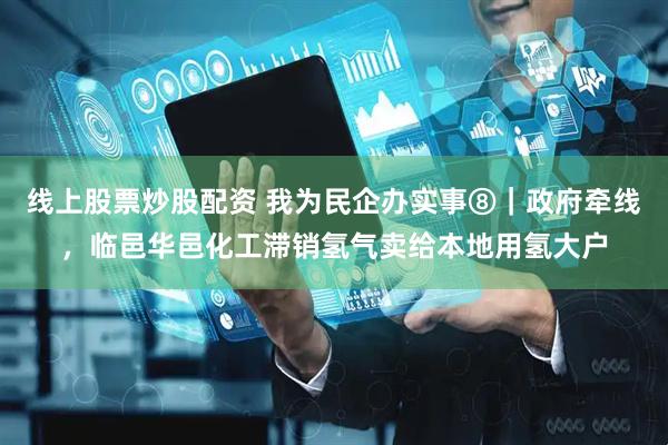 线上股票炒股配资 我为民企办实事⑧｜政府牵线，临邑华邑化工滞销氢气卖给本地用氢大户