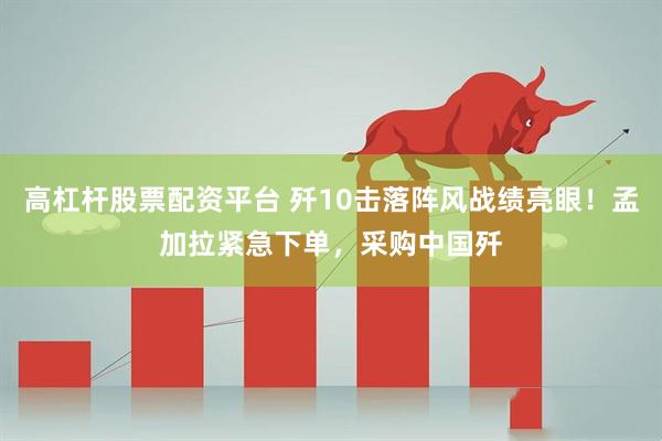 高杠杆股票配资平台 歼10击落阵风战绩亮眼！孟加拉紧急下单，采购中国歼