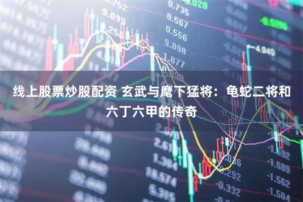 线上股票炒股配资 玄武与麾下猛将：龟蛇二将和六丁六甲的传奇