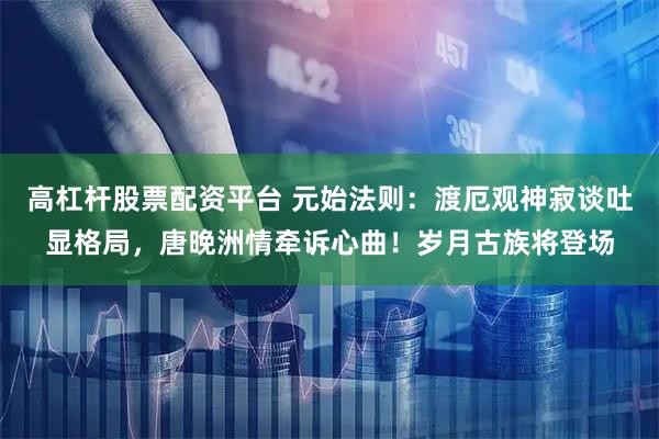 高杠杆股票配资平台 元始法则：渡厄观神寂谈吐显格局，唐晚洲情牵诉心曲！岁月古族将登场