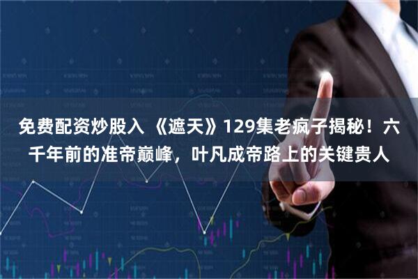 免费配资炒股入 《遮天》129集老疯子揭秘！六千年前的准帝巅峰，叶凡成帝路上的关键贵人