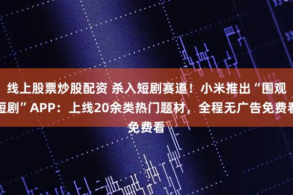 线上股票炒股配资 杀入短剧赛道！小米推出“围观短剧”APP：上线20余类热门题材，全程无广告免费看