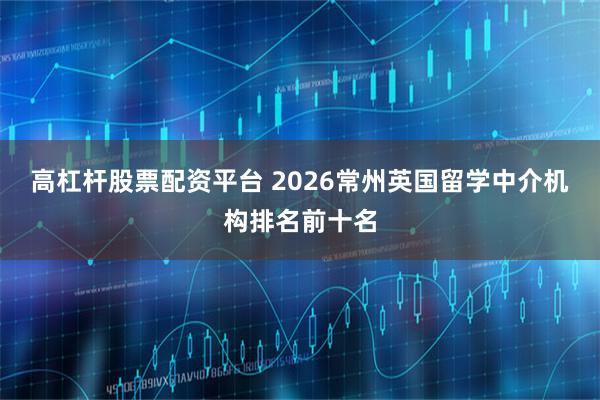 高杠杆股票配资平台 2026常州英国留学中介机构排名前十名