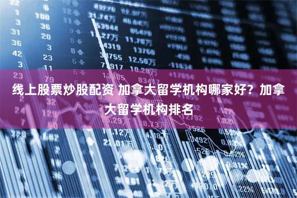 线上股票炒股配资 加拿大留学机构哪家好？加拿大留学机构排名