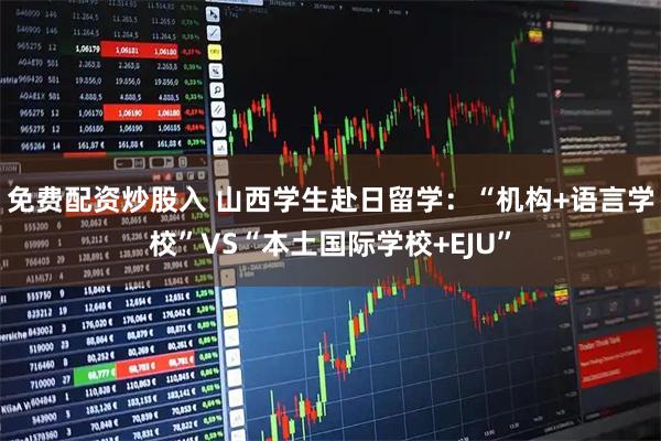 免费配资炒股入 山西学生赴日留学：“机构+语言学校”VS“本土国际学校+EJU”