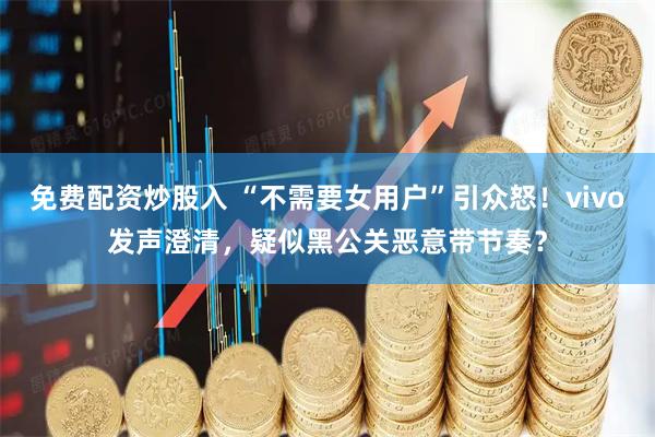免费配资炒股入 “不需要女用户”引众怒！vivo发声澄清，疑似黑公关恶意带节奏？