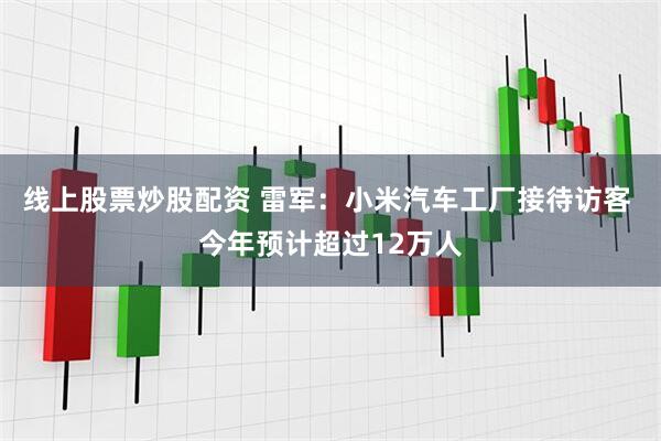 线上股票炒股配资 雷军：小米汽车工厂接待访客 今年预计超过12万人