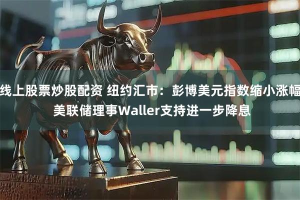 线上股票炒股配资 纽约汇市：彭博美元指数缩小涨幅 美联储理事Waller支持进一步降息