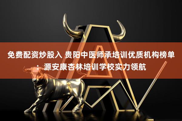 免费配资炒股入 贵阳中医师承培训优质机构榜单：源安康杏林培训学校实力领航
