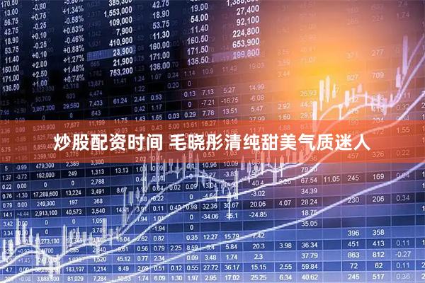 炒股配资时间 毛晓彤清纯甜美气质迷人