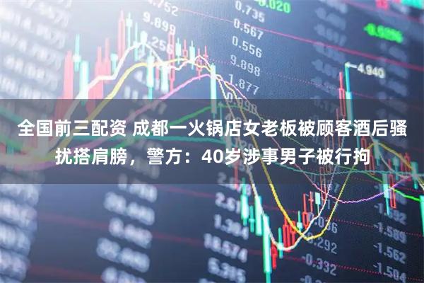 全国前三配资 成都一火锅店女老板被顾客酒后骚扰搭肩膀，警方：40岁涉事男子被行拘