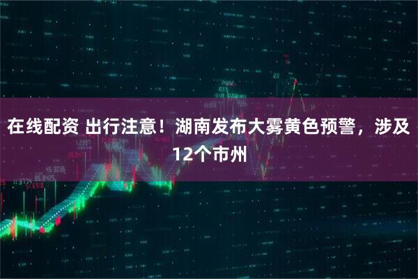 在线配资 出行注意！湖南发布大雾黄色预警，涉及12个市州