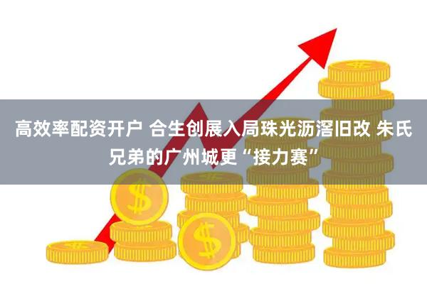 高效率配资开户 合生创展入局珠光沥滘旧改 朱氏兄弟的广州城更“接力赛”